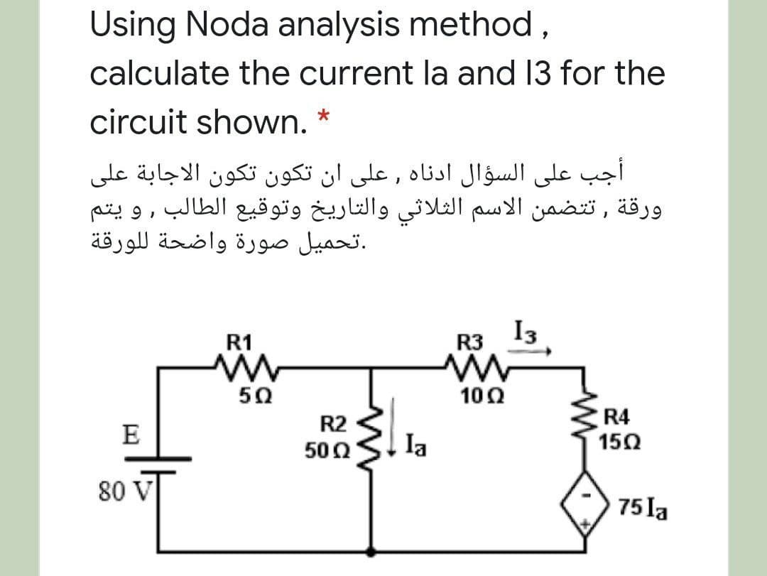 Using Noda analysis method ,
calculate the current la and 13 for the
circuit shown.
أجب على السؤال اأدناه , على أن تكون تكون الاجابة على
ورقة , ت تضمن الاسم الثلاثي والتاريخ وتوقيع الطالب , و يتم
.تحمیل صورة واضحة ل لورقة
R1
R3 I3
50
10Ω
R4
150
R2
E
500
la
80 V
75 la
