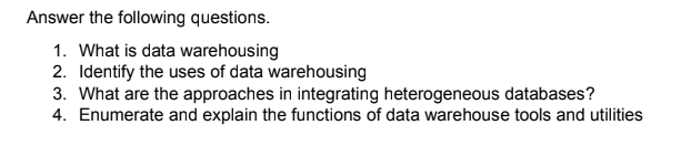 Answer the following questions.
1. What is data warehousing
2. Identify the uses of data warehousing
3. What are the approaches in integrating heterogeneous databases?
4. Enumerate and explain the functions of data warehouse tools and utilities

