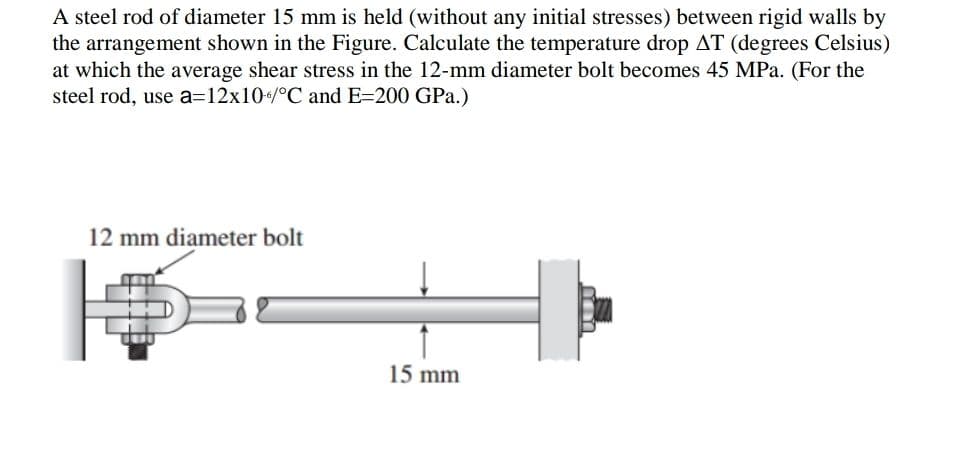 A steel rod of diameter 15 mm is held (without any initial stresses) between rigid walls by
the arrangement shown in the Figure. Calculate the temperature drop AT (degrees Celsius)
at which the average shear stress in the 12-mm diameter bolt becomes 45 MPa. (For the
steel rod, use a=12x10/°C and E=200 GPa.)
12 mm diameter bolt
15 mm
