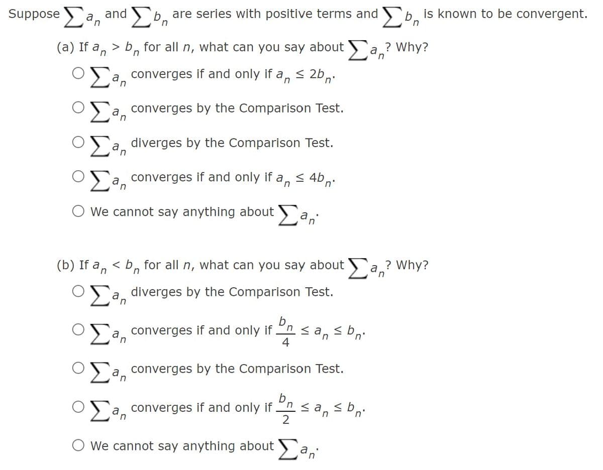 Suppose
a, and b, are series with positive terms and b.
is known to be convergent.
(a) If a, > b, for all n, what can you say about a.? Why?
in
converges if and only if a, < 2b,:
a converges by the Comparison Test.
a
diverges by the Comparison Test.
a converges if and only if a,< 4b,
O We cannot say anything about a,
(b) If a, < b, for all n, what can you say about a ? Why?
>'a, diverges by the Comparison Test.
a, converges if and only if
h < a
4
converges by the Comparison Test.
a
a, converges if and only if
2
O we cannot say anything about a,
