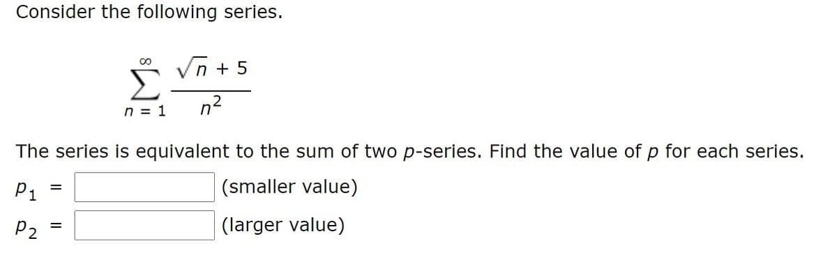 Consider the following series.
n + 5
n2
n = 1
The series is equivalent to the sum of two p-series. Find the value of p for each series.
P1
(smaller value)
P2
(larger value)
=
