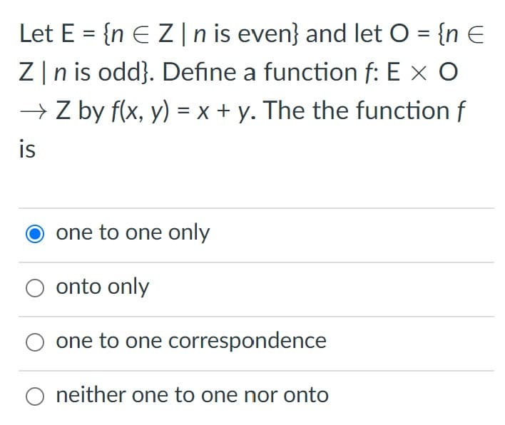 Let E = {n EZ |n is even} and let O = {n E
Z|n is odd}. Define a function f: E x O
→ Z by f(x, y) = x + y. The the function f
is
one to one only
onto only
one to one correspondence
neither one to one nor onto

