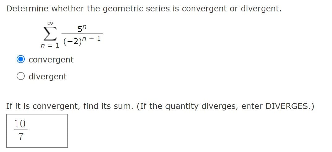 Determine whether the geometric series is convergent or divergent.
(-2)" -
n = 1
convergent
divergent
If it is convergent, find its sum. (If the quantity diverges, enter DIVERGES.)
10
7
