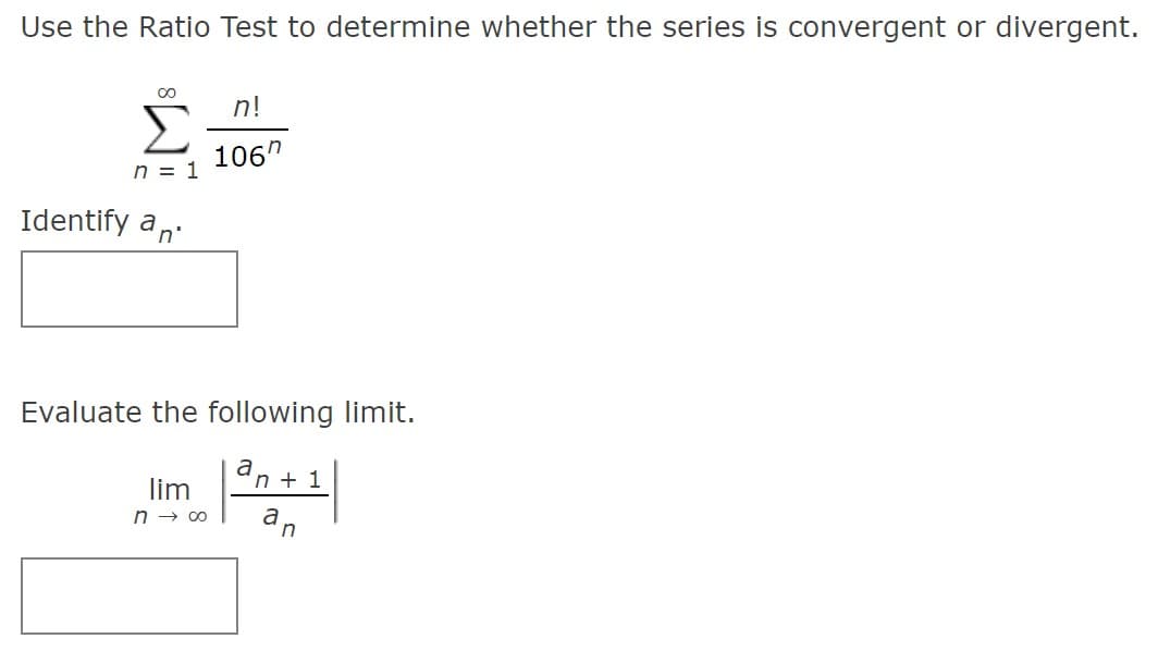Use the Ratio Test to determine whether the series is convergent or divergent.
n!
Σ
106"
n = 1
Identify an.
Evaluate the following limit.
an + 1
lim
n → 00
an

