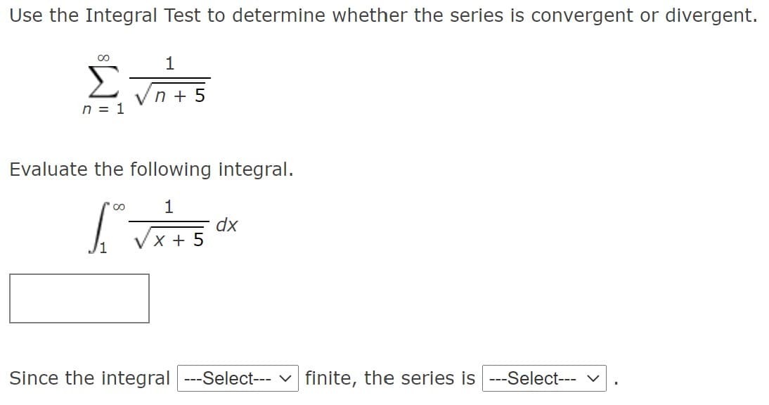 Use the Integral Test to determine whether the series is convergent or divergent.
Σ
1
Vn + 5
n = 1
Evaluate the following integral.
1
dx
x + 5
Since the integral ---Select--- v finite, the series is ---Select- v
