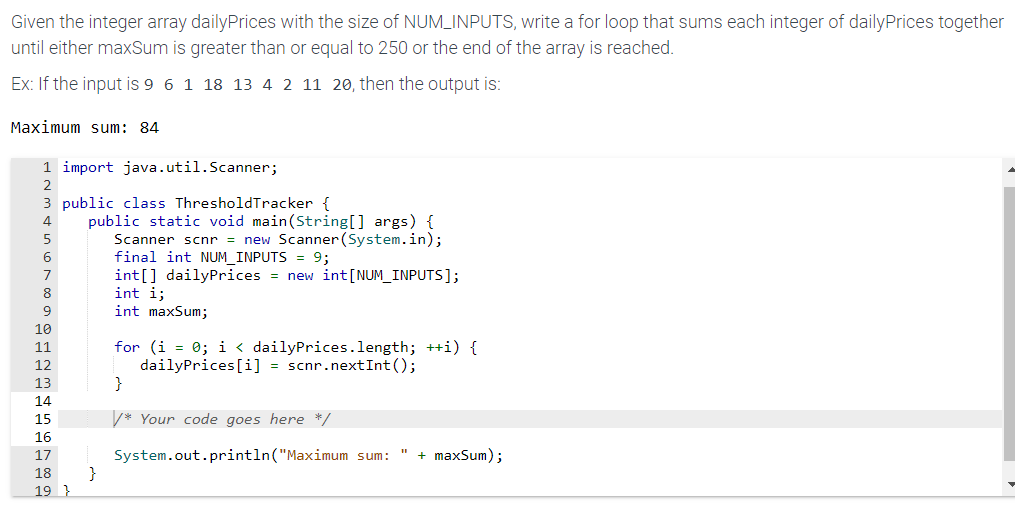 Given the integer array dailyPrices with the size of NUM_INPUTS, write a for loop that sums each integer of dailyPrices together
until either maxSum is greater than or equal to 250 or the end of the array is reached.
Ex: If the input is 9 6 1 18 13 4 2 11 20, then the output is:
Maximum sum: 84
1 import java.util.Scanner;
2
3 public class ThresholdTracker {
4
5
6
7
8
9
10
11
12
13
14
15
16
17
18
19}
public static void main (String[] args) {
Scanner scnr = new Scanner (System.in);
final int NUM_INPUTS = 9;
int[] dailyPrices = new int [NUM_INPUTS];
int i;
int maxSum;
}
for (i = 0; i < dailyPrices.length; ++i) {
dailyPrices[i] = scnr.nextInt ();
}
*Your code goes here */
System.out.println("Maximum sum: " + maxSum);