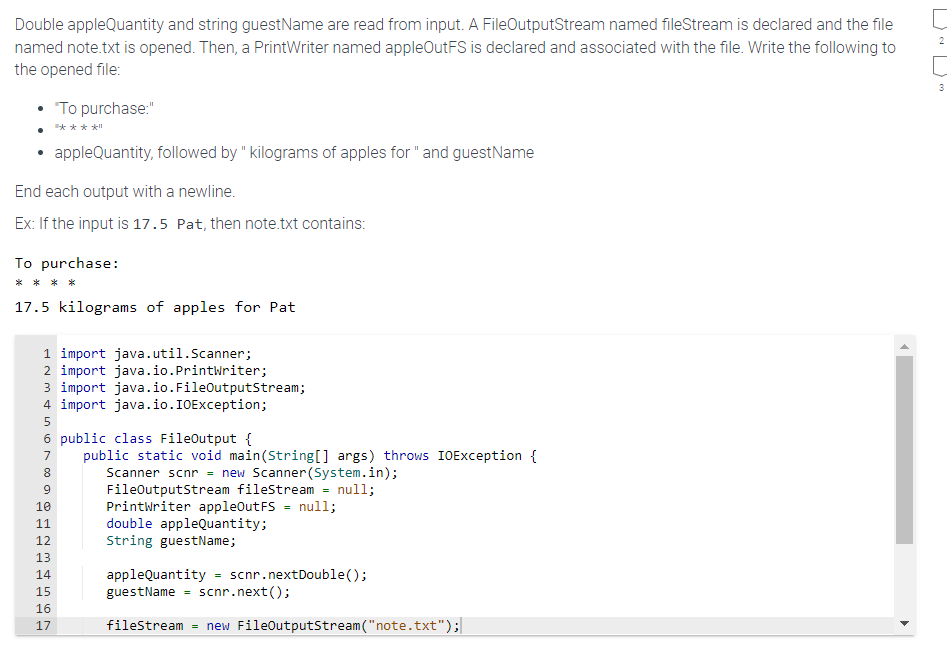 Double appleQuantity and string guest Name are read from input. A FileOutputStream named fileStream is declared and the file
named note.txt is opened. Then, a PrintWriter named appleOutFS is declared and associated with the file. Write the following to
the opened file:
• appleQuantity, followed by " kilograms of apples for " and guest Name
End each output with a newline.
Ex: If the input is 17.5 Pat, then note.txt contains:
To purchase:
* * * *
17.5 kilograms of apples for Pat
1 import java.util.Scanner;
2 import java.io.Printwriter;
3 import java.io.FileOutputStream;
4 import java.io.IOException;
5
135
"To purchase:"
******
6 public class FileOutput {
7
8
9
10
11
12
13
14
505555
15
16
17
public static void main(String[] args) throws IOException {
Scanner scnr = new Scanner (System.in);
FileOutputStream fileStream = null;
Printwriter appleOutFS = null;
double appleQuantity;
String guestName;
appleQuantity
guest Name = scnr.next();
fileStream= new FileOutputStream("note.txt");
=
scnr.nextDouble();
2
3