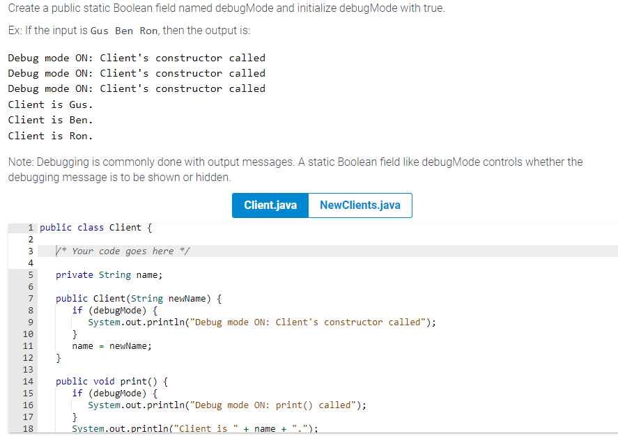 Create a public static Boolean field named debugMode and initialize debug Mode with true.
Ex: If the input is Gus Ben Ron, then the output is:
Debug mode ON: Client's constructor called
Debug mode ON: Client's constructor called
Debug mode ON: Client's constructor called
Client is Gus.
Client is Ben.
Client is Ron.
Note: Debugging is commonly done with output messages. A static Boolean field like debugMode controls whether the
debugging message is to be shown or hidden.
1 public class Client {
2
PP
SWN
3
4
168095
6
7
8
9
10
11
12
13
14
15
16
17
18
/* Your code goes here */
private String name;
public Client(String newName) {
if (debugMode) {
System.out.println("Debug mode ON: Client's constructor called");
}
Client.java NewClients.java
}
name= newName;
public void print() {
if (debugMode) {
System.out.println("Debug mode ON: print () called");
}
System.out.println("Client is + name + ".");