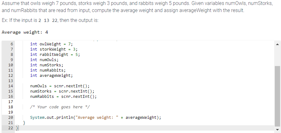 Assume that owls weigh 7 pounds, storks weigh 3 pounds, and rabbits weigh 5 pounds. Given variables numOwls, numStorks,
and numRabbits that are read from input, compute the average weight and assign averageWeight with the result.
Ex: If the input is 2 13 22, then the output is:
Average weight: 4
6789
10
11
12
13
14
15
16
17
18
19
20
21 }
22 }
int owlWeight
int storkWeight
int rabbitWeight
int numOwls;
int numStorks;
int numRabbits;
int averageweight;
=
7;
=
3;
5;
numOwls scnr.nextInt ();
numStorks
scnr.nextInt ();
numRabbits = scnr.nextInt();
/* Your code goes here */
System.out.println("Average weight: + averageWeight);
▶