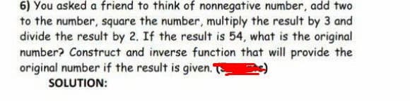 6) You asked a friend to think of nonnegative number, add two
to the number, square the number, multiply the result by 3 and
divide the result by 2. If the result is 54, what is the original
number? Construct and inverse function that will provide the
original number if the result is given. T )
SOLUTION:
