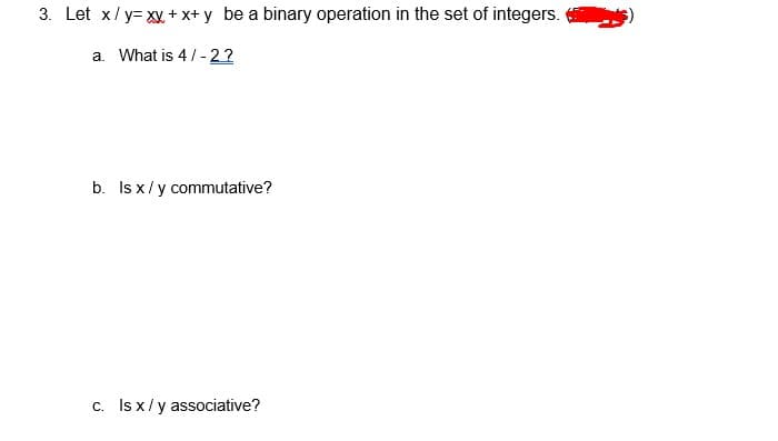 3. Let x/y= xy+ x+ y be a binary operation in the set of integers.
a. What is 4/- 2?
b. Is x/y commutative?
C. Is x/y associative?
