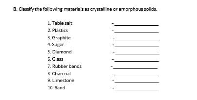 B. Classify the following materials as crystalline or amorphous solids.
1. Table salt
2. Plastics
3. Graphite
4. Sugar
5. Diamond
6. Glass
7. Rubber bands
8. Charcoal
9. Limestone
10. Sand

