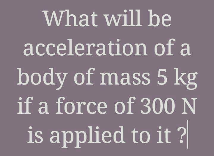 What will be
acceleration of a
body of mass 5 kg
if a force of 300 N
is applied to it ?
