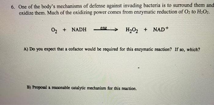 6. One of the body's mechanisms of defense against invading bacteria is to surround them and
oxidize them. Much of the oxidizing power comes from enzymatic reduction of O2 to H2O2.
enz
02 +
H2O, + NAD+
NADH
A) Do you expect that a cofactor would be required for this enzymatic reaction? If so, which?
B) Proposal a reasonable catalytic mechanism for this reaction.

