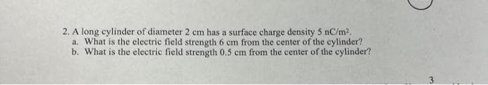 2. A long cylinder of diameter 2 cm has a surface charge density 5 nC/m2.
a. What is the electric field strength 6 cm from the center of the cylinder?
b. What is the electric field strength 0.5 cm from the center of the cylinder?
