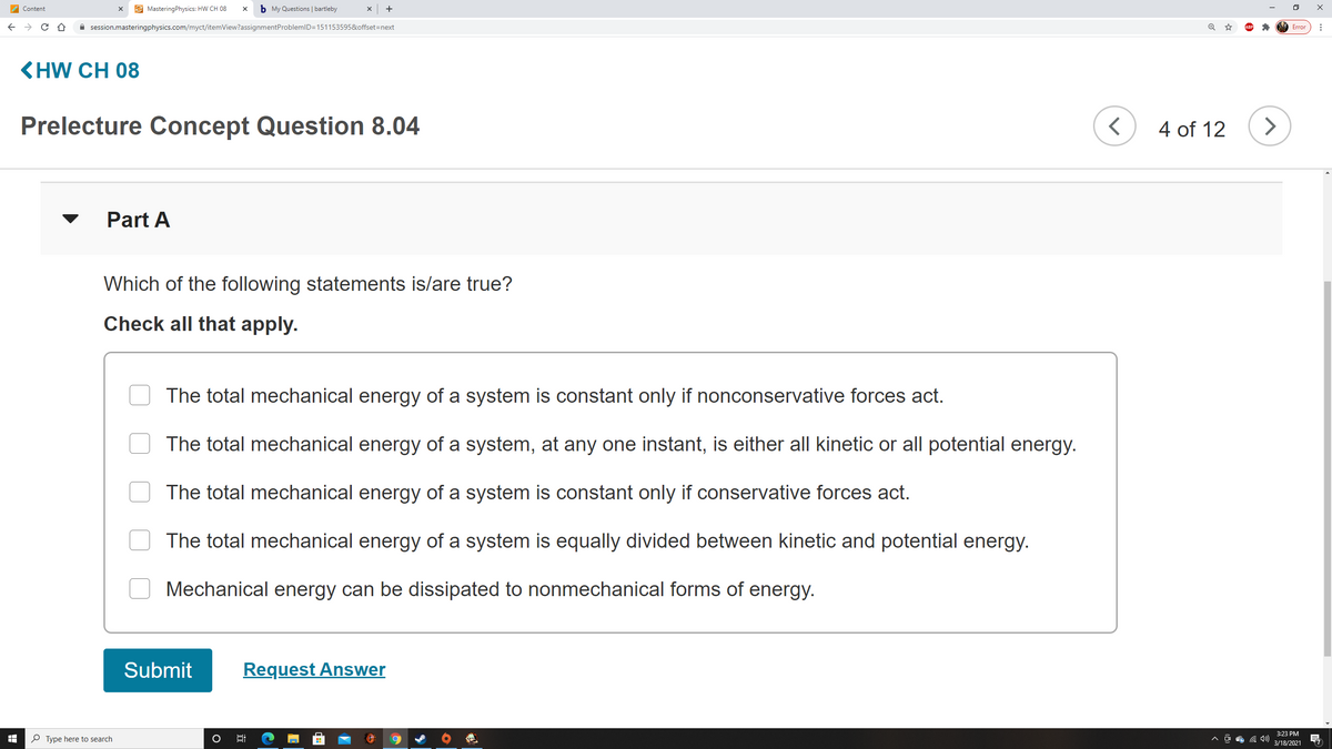 A Content
E MasteringPhysics: HW CH 08
b My Questions | bartleby
+
A session.masteringphysics.com/myct/itemView?assignmentProblemID=151153595&offset=next
Error
<HW CH 08
Prelecture Concept Question 8.04
4 of 12
>
Part A
Which of the following statements is/are true?
Check all that apply.
The total mechanical energy of a system is constant only if nonconservative forces act.
The total mechanical energy of a system, at any one instant, is either all kinetic or all potential energy.
The total mechanical energy of a system is constant only if conservative forces act.
The total mechanical energy of a system is equally divided between kinetic and potential energy.
Mechanical energy can be dissipated to nonmechanical forms of energy.
Submit
Request Answer
3:23 PM
P Type here to search
3/18/2021
