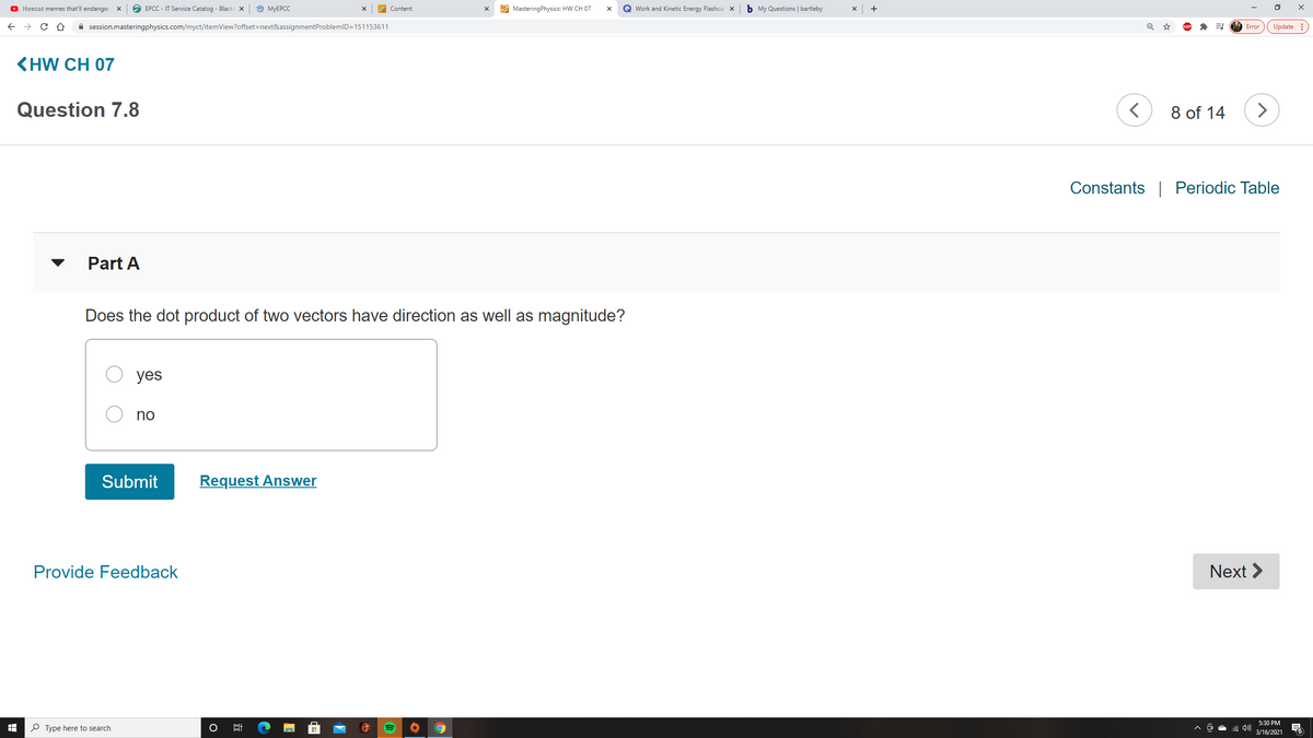 O Hemtai memes that'll endanger X
O EPCC - IT Service Catalog - Black x
O MYEPCC
Content
E MasteringPhysics: HW CH 07
Q Work and Kinetic Energy Flashcar x
b My Questions | bartleby
+
A session.masteringphysics.com/myct/itemView?offset=next&assignmentProblemlD=151153611
Update :
Error
KHW CH 07
Question 7.8
8 of 14
Constants | Periodic Table
Part A
Does the dot product of two vectors have direction as well as magnitude?
yes
no
Submit
Request Answer
Provide Feedback
Next >
5:30 PM
P Type here to search
3/16/2021
