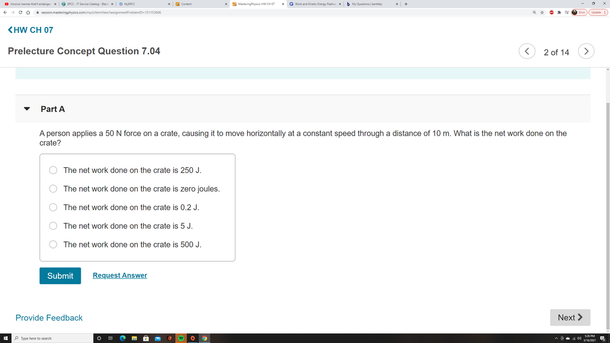 O Hemtai memes that'll endanger X
O EPCC - IT Service Catalog - Blacki x
O MYEPCC
E MasteringPhysics: HW CH 07
Q Work and Kinetic Energy Flashcar x
b My Questions | bartleby
+
Content
A session.masteringphysics.com/myct/itemView?assignmentProblemlD=151153606
Update :
Error
KHW CH 07
Prelecture Concept Question 7.04
2 of 14
Part A
A person applies a 50 N force on a crate, causing it to move horizontally at a constant speed through a distance of 10 m. What is the net work done on the
crate?
The net work done on the crate is 250 J.
The net work done on the crate is zero joules.
O The net work done on the crate is 0.2 J.
The net work done on the crate is 5 J.
The net work done on the crate is 500 J.
Submit
Request Answer
Provide Feedback
Next >
5:26 PM
P Type here to search
3/16/2021
近

