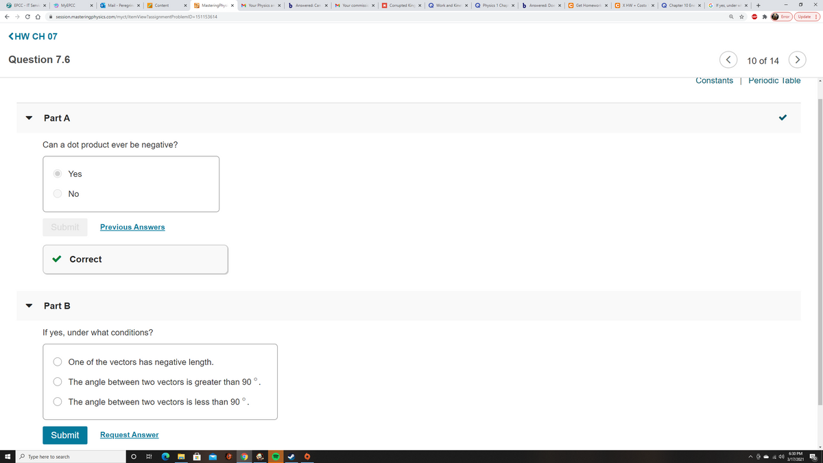 O EPCC - IT Servic x
O MYEPCC
O Mail - Peregrinc X
E MasteringPhysi x
M Your Physics an
b Answered: Can
M Your commissic x
M Corrupted King x
Work and Kinet X
Q Physics 1 Chap x
b Answered: Doe x
C Get Homework x
C X HW + Costa
Q Chapter 10 Ene x
G If yes, under wh X
+
Content
A session.masteringphysics.com/myct/itemView?assignmentProblemlD=151153614
Update :
Error
KHW CH 07
Question 7.6
10 of 14
>
Constants | Periodic lable
Part A
Can a dot product ever be negative?
Yes
No
Submit
Previous Answers
Correct
Part B
If yes, under what conditions?
One of the vectors has negative length.
The angle between two vectors is greater than 90 °.
The angle between two vectors is less than 90 °.
Submit
Request Answer
6:30 PM
P Type here to search
3/17/2021
10
