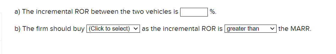 a) The incremental ROR between the two vehicles is
%.
b) The firm should buy (Click to select) vas the incremental ROR is greater than
v the MARR.

