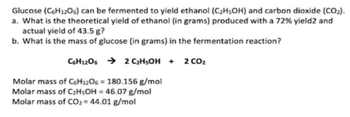 Glucose (CeH12O6) can be fermented to yield ethanol (C2H5OH) and carbon dioxide (CO2).
a. What is the theoretical yield of ethanol (in grams) produced with a 72% yield2 and
actual yield of 43.5 g?
b. What is the mass of glucose (in grams) in the fermentation reaction?
C6H1206 → 2 C2HSOH + 2 cO2
Molar mass of CGH1206 = 180.156 g/mol
Molar mass of C2HSOH = 46.07 g/mol
Molar mass of CO2 = 44.01 g/mol
