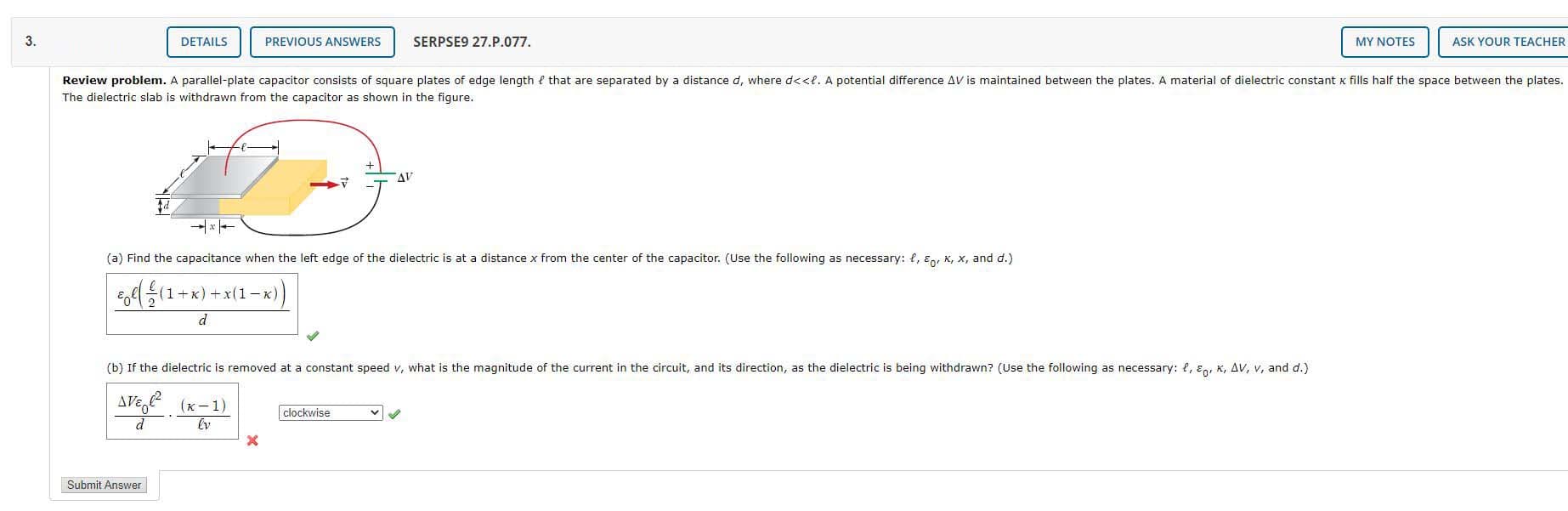 3.
DETAILS
PREVIOUS ANSWERS
SERPSE9 27.P.077.
MY NOTES
ASK YOUR TEACHER
Review problem. A parallel-plate capacitor consists of square plates of edge length { that are separated by a distance d, where d<<l. A potential difference AV is maintained between the plates. A material of dielectric constant k fills half the space between the plates.
The dielectric slab is withdrawn from the capacitor as shown in the figure.
AV
(a) Find the capacitance when the left edge of the dielectric is at a distance x from the center of the capacitor. (Use the following as necessary: e, Eg, K, x, and d.)
1+K) +x(1 -K)
d
(b) If the dielectric is removed at a constant speed v, what is the magnitude of the current in the circuit, and its direction, as the dielectric is being withdrawn? (Use the following as necessary: {, ɛo, K, AV, v, and d.)
AVe, (x-1)
clockwise
Submit Answer
