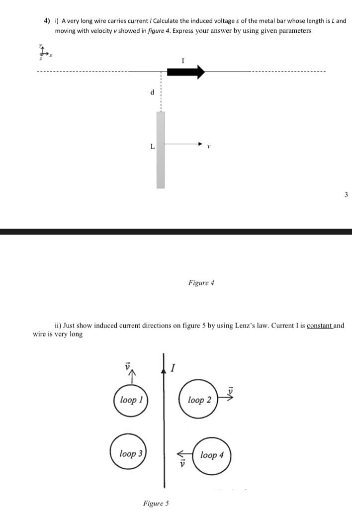 4) i) A very long wire carries current / Calculate the induced voltage e of the metal bar whose length is L and
moving with velocity v showed in figure 4. Express your answer by using given parameters
d
3
Figure 4
ii) Just show induced current directions on figure 5 by using Lenz's law. Current I is constant and
wire is very long
loop 1
loop 2
loop 3
loop 4
Figure 5
