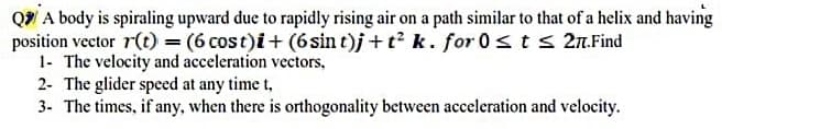 Q A body is spiraling upward due to rapidly rising air on a path similar to that of a helix and having
position vector r(t) = (6 cost)i+ (6sin t)j + t? k. for 0<ts 27.Find
1- The velocity and acceleration vectors,
2- The glider speed at any time t,
3- The times, if any, when there is orthogonality between acceleration and velocity.
