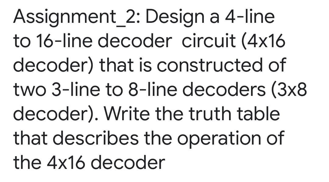 Assignment_2: Design a 4-line
to 16-line decoder circuit (4x16
decoder) that is constructed of
two 3-line to 8-line decoders (3x8
decoder). Write the truth table
that describes the operation of
the 4x16 decoder

