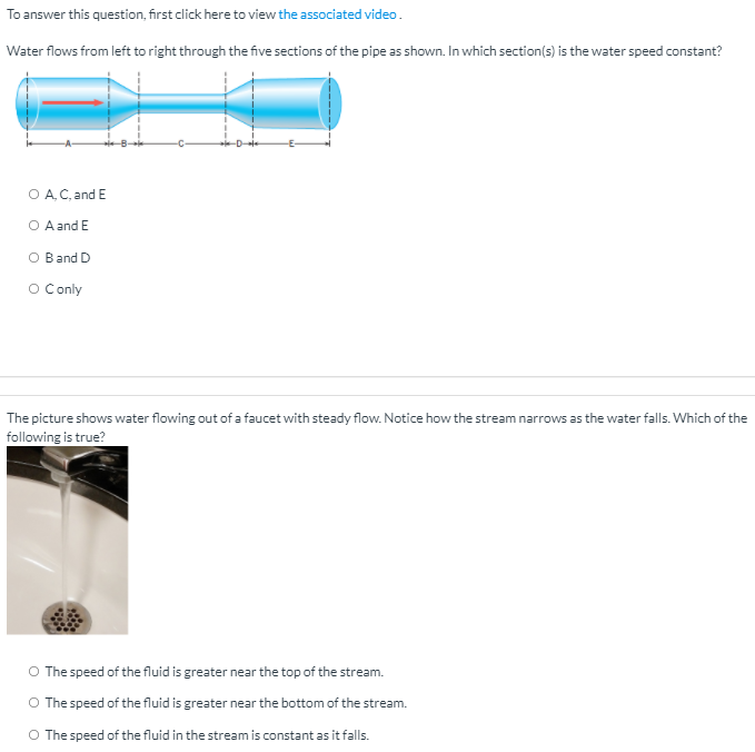 To answer this question, first click here to view the associated video.
Water flows from left to right through the five sections of the pipe as shown. In which section(s) is the water speed constant?
O A. C, and E
O Aand E
ar
O Conly
The picture shows water flowing out of a faucet with steady flow. Notice how the stream narrows as the water falls. Which of the
following is true?
O The speed of the fluid is greater near the top of the stream.
O The speed of the fluid is greater near the bottom of the stream.
O The speed of the fluid in the stream is constant as it falls.
