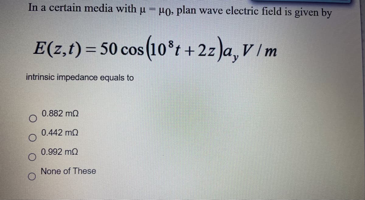 In a certain media with u = µ0, plan wave electric field is given by
E(z,t) = 50 cos (10*t+2z)a, V /m
O CoS
intrinsic impedance equals to
0.882 m2
0.442 m2
0.992 m2
None of These
