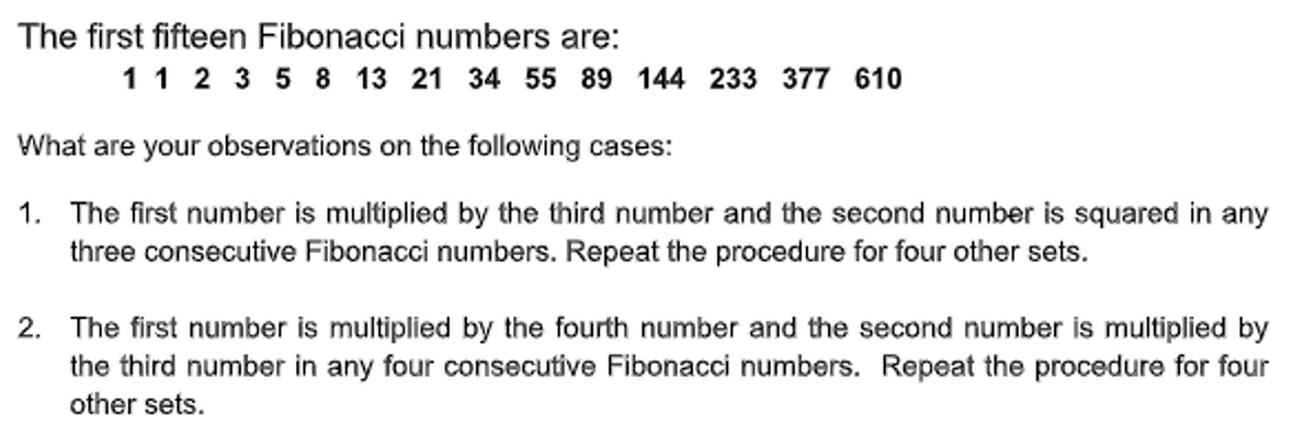 The first fifteen Fibonacci numbers are:
1 1 2 3 5 8 13 21 34 55 89 144 233 377 610
What are your observations on the following cases:
1. The first number is multiplied by the third number and the second number is squared in any
three consecutive Fibonacci numbers. Repeat the procedure for four other sets.
2. The first number is multiplied by the fourth number and the second number is multiplied by
the third number in any four consecutive Fibonacci numbers. Repeat the procedure for four
other sets.
