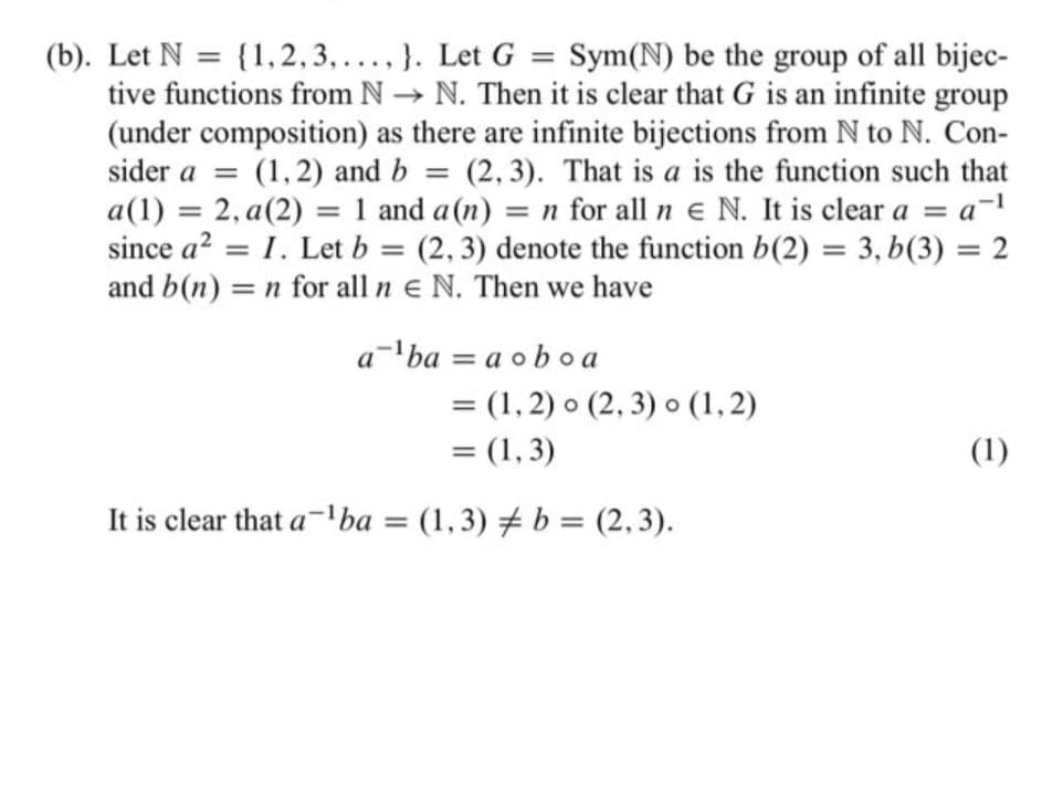 (b). Let N = {1,2,3,...,}. Let G = Sym(N) be the group of all bijec-
tive functions from N→ N. Then it is clear that G is an infinite group
(under composition) as there are infinite bijections from N to N. Con-
sider a = (1,2) and b = (2,3). That is a is the function such that
a(1) = 2,a(2) = 1 and a (n) = n for all ne N. It is clear a = a-¹
since a² = I. Let b = (2, 3) denote the function b(2) = 3, b(3) = 2
and b(n) = n for all ne N. Then we have
a=¹ba = a oboa
= (1, 2) (2, 3) o (1,2)
= (1,3)
It is clear that a-¹ba = (1,3) b = (2,3).
(1)