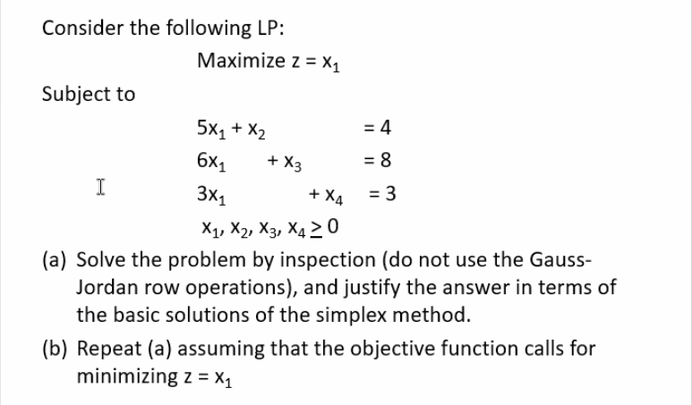 Consider the following LP:
Subject to
Maximize z = X₁
5X1 + X2
6x₁
3x₁
+ X4
X₁, X2, X3, X4 20
(a) Solve the problem by inspection (do not use the Gauss-
Jordan row operations), and justify the answer in terms of
the basic solutions of the simplex method.
I
+ X3
= 4
= 8
= 3
(b) Repeat (a) assuming that the objective function calls for
minimizing z = X₁