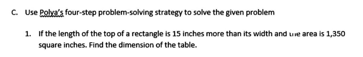 C. Use Polya's four-step problem-solving strategy to solve the given problem
1. If the length of the top of a rectangle is 15 inches more than its width and une area is 1,350
square inches. Find the dimension of the table.