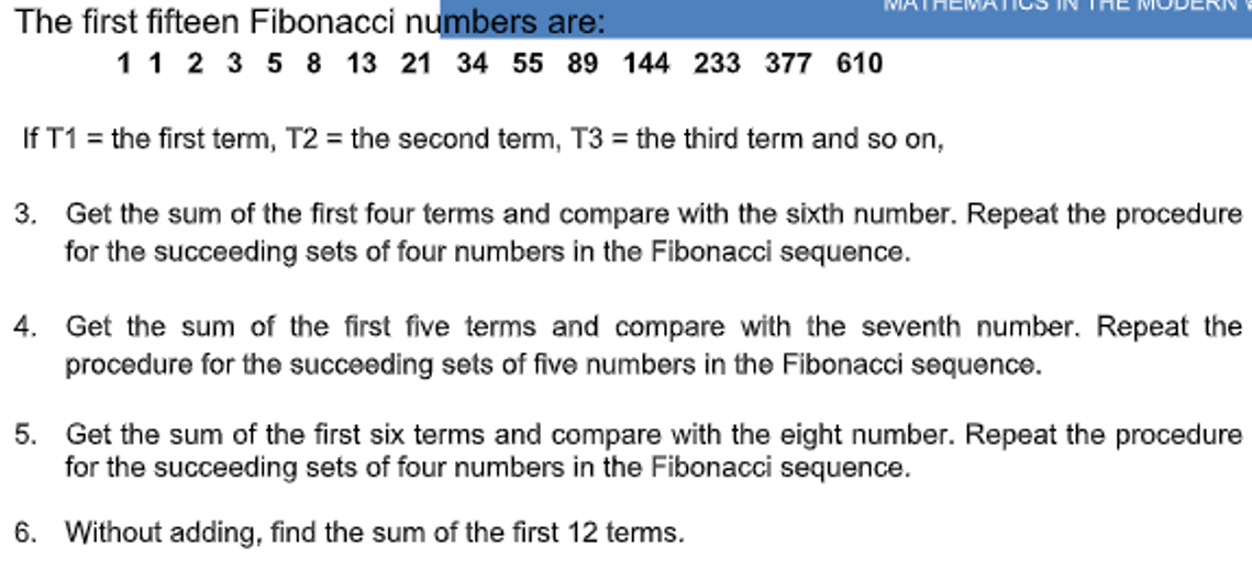 The first fifteen Fibonacci numbers are:
MAT
1 1 2 3 5 8 13 21 34 55 89 144 233 377 610
If T1 = the first term, T2 = the second term, T3 = the third term and so on,
3. Get the sum of the first four terms and compare with the sixth number. Repeat the procedure
for the succeeding sets of four numbers in the Fibonacci sequence.
4. Get the sum of the first five terms and compare with the seventh number. Repeat the
procedure for the succeeding sets of five numbers in the Fibonacci sequence.
5. Get the sum of the first six terms and compare with the eight number. Repeat the procedure
for the succeeding sets of four numbers in the Fibonacci sequence.
6. Without adding, find the sum of the first 12 terms.