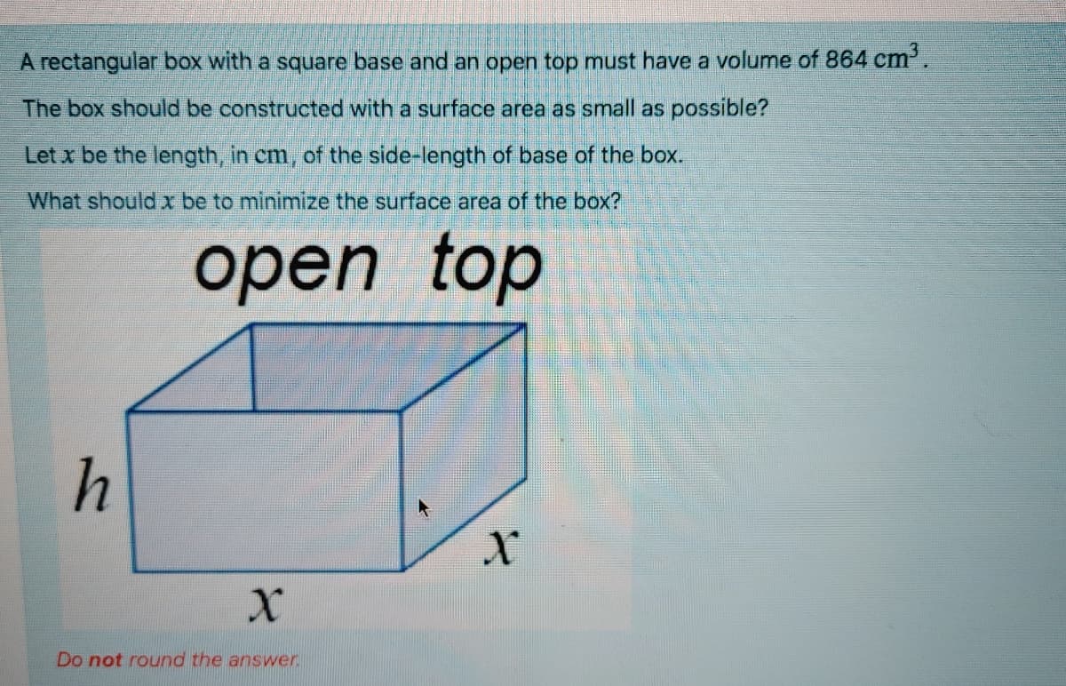 A rectangular box with a square base and an open top must have a volume of 864 cm'.
The box should be constructed with a surface area as small as possible?
Let x be the length, in cm, of the side-length of base of the box.
What should x be to minimize the surface area of the box?
оpen
top
h
Do not round the answer
