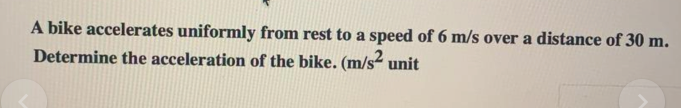 A bike accelerates uniformly from rest to a speed of 6 m/s over a distance of 30 m.
Determine the acceleration of the bike. (m/s unit
