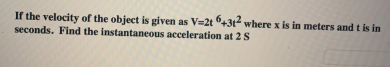 If the velocity of the object is given as V=2t +3t where x is in meters and t is in
seconds. Find the instantaneous acceleration at 2S
