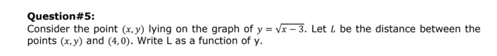 Question#5:
Consider the point (x, y) lying on the graph of y = Vx – 3. Let L be the distance between the
points (x, y) and (4,0). Write L as a function of y.
