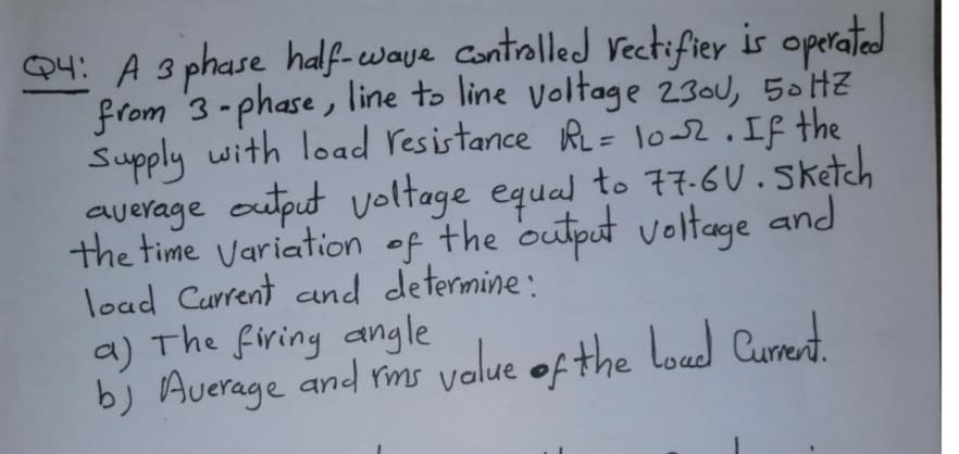 Q4: A 3 phase half-waye Controlled vectifier is operated
from 3-phase, line to line voltage 230U, 50HZ
Supply with load resistance RL= 1o52.If the
average output voltage equal to 77.6U.Sketch
the time Variation of the output voltage and
load Current and determine:
a) The firing angle
b) Auerage and rms volue of the loud Current.
.
