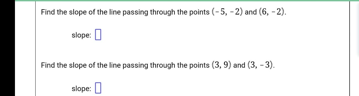 Find the slope of the line passing through the points (-5, -2) and (6, - 2).
slope: I
Find the slope of the line passing through the points (3, 9) and (3, - 3).
slope: |
