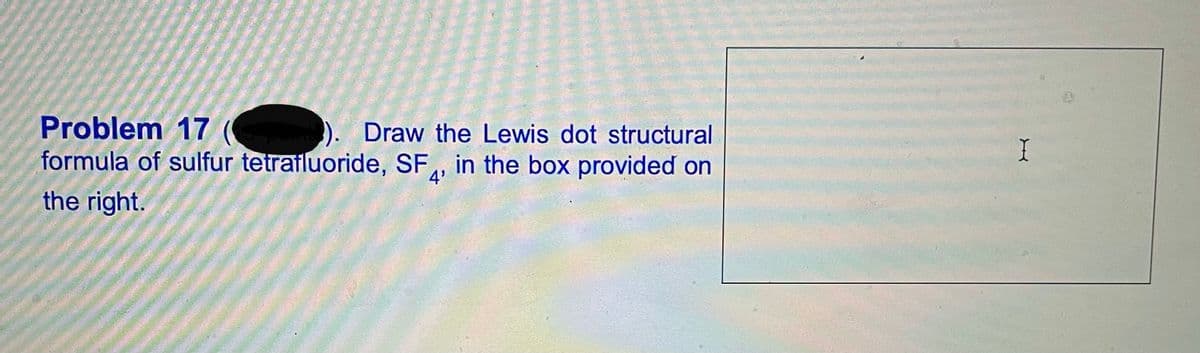 Problem 17
formula of sulfur tetrailuoride, SF,, in the box provided on
Draw the Lewis dot structural
I
the right.
