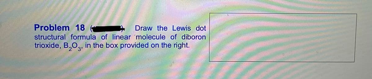 Problem 18
Draw the Lewis dot
structural formula of linear 'molecule of diboron
trioxide, B,O, in the box provided on the right.
2 3'
