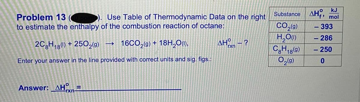 kJ
Substance AH,,
Problem 13 (O pointo). Use Table of Thermodynamic Data on the right
to estimate the enthalpy of the combustion reaction of octane:
f' mol
CO,49)
H,O)
CH18(9)
– 393
- 286
2C3H,8() + 2502(g) → 16CO,(g) + 18H,O(1),
AH - ?
rxn
- 250
Enter your answer in the line provided with correct units and sig. figs.:
Answer: _AHn=
rxn

