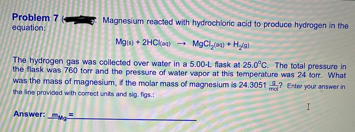 Problem 7 (
. Magnesium reacted with hydrochloric acid to produce hydrogen in the
equation:
Mg(s) + 2HCI(aq) →
MgCl,(aq) + H,(g)
The hydrogen gas was collected over water in a 5.00-L flask at 25.0°C. The total pressure in
the flask was 760 torr and the pressure of water vapor at this temperature was 24 torr. What
was the mass of magnesium, if the molar mass of magnesium is 24.3051 ? Enter your answer in
mol
the line provided with correct units and sig. figs.:
I
Answer: _mmg-
