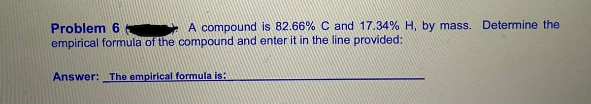 Problem 6
empirical formula of the compound and enter it in the line provided:
A compound is 82.66% C and 17.34% H, by mass. Determine the
Answer: The empirical formula is:
