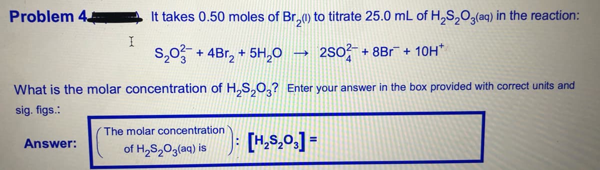 Problem 4
It takes 0.50 moles of Br,1) to titrate 25.0 mL of H,S,0 (aq) in the reaction:
+ 4Br, + 5H,0 –
2So + 8Br + 10H*
What is the molar concentration of H,S,0,? Enter your answer in the box provided with correct units and
sig. figs.:
The molar concentration
Answer:
of H,S2O3(aq) is
