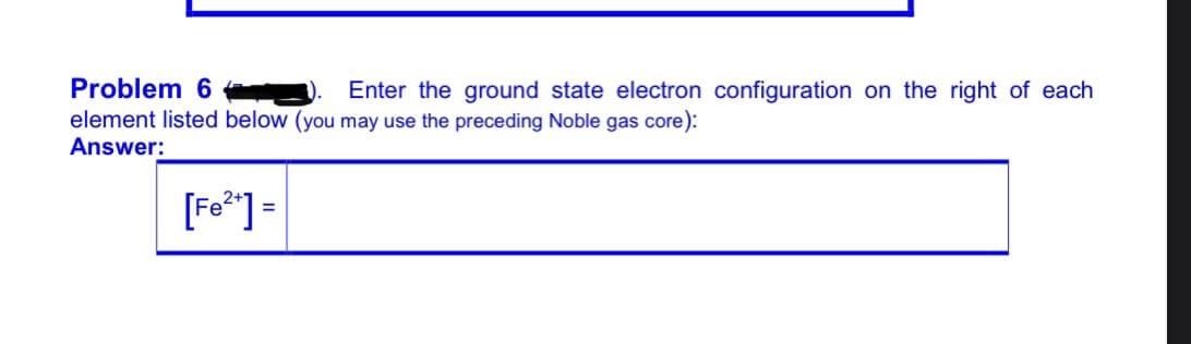 Problem 6
Enter the ground state electron configuration on the right of each
element listed below (you may use the preceding Noble gas core):
Answer:
[Fo*] =
