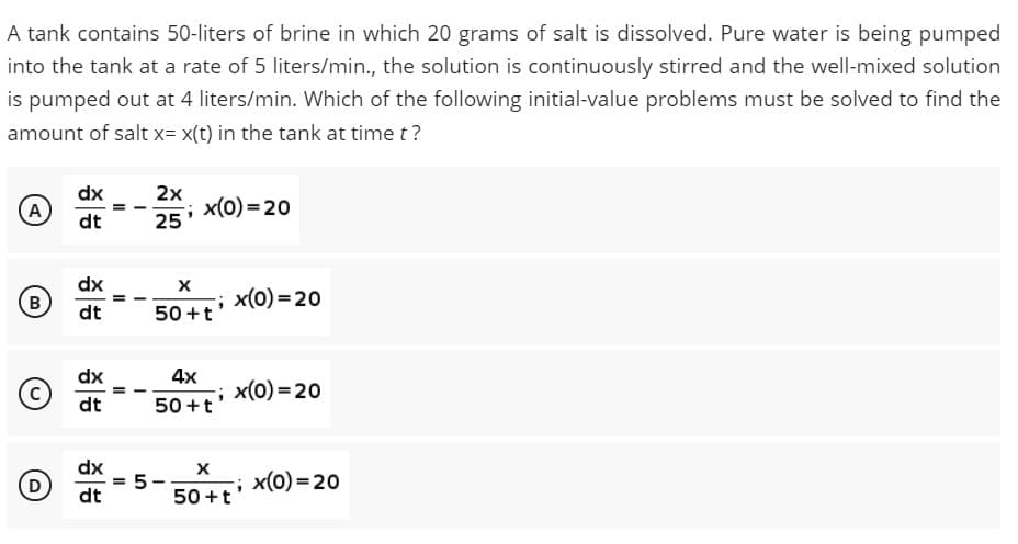 A tank contains 50-liters of brine in which 20 grams of salt is dissolved. Pure water is being pumped
into the tank at a rate of 5 liters/min., the solution is continuously stirred and the well-mixed solution
is pumped out at 4 liters/min. Which of the following initial-value problems must be solved to find the
amount of salt x= x(t) in the tank at time t?
dx
2x
x(0) = 20
25
A
dt
dx
B
; x(0)=20
dt
50 +t
dx
4x
x(0) = 20
dt
50 +t
dx
(D
; x(0) =20
dt
50 +t
